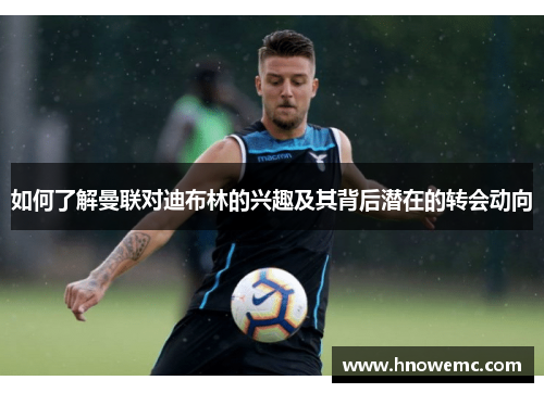 如何了解曼联对迪布林的兴趣及其背后潜在的转会动向