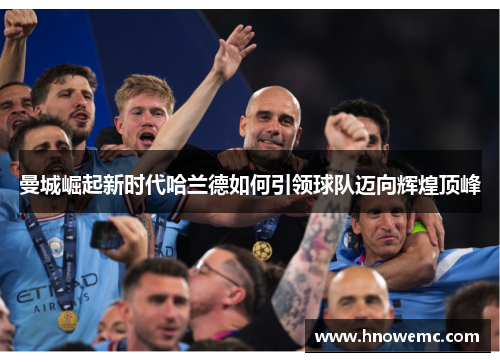 曼城崛起新时代哈兰德如何引领球队迈向辉煌顶峰