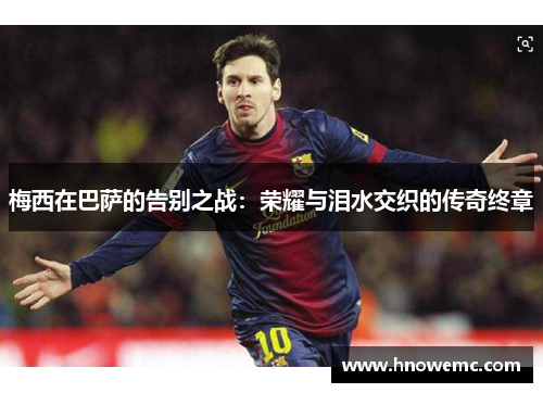 梅西在巴萨的告别之战:荣耀与泪水交织的传奇终章 梅西在巴萨的告别之战:荣耀与泪水交织的传奇终章